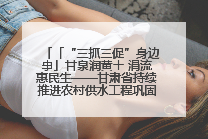 「“三抓三促”身边事」甘泉润黄土 涓流惠民生——甘肃省持续推进农村供水工程巩固提升项目建设
