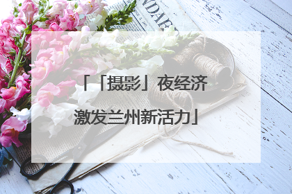 「摄影」夜经济激发兰州新活力