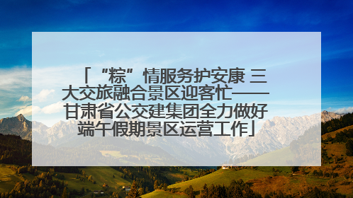 “粽”情服务护安康 三大交旅融合景区迎客忙——甘肃省公交建集团全力做好端午假期景区运营工作