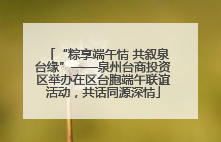 “粽享端午情 共叙泉台缘”——泉州台商投资区举办在区台胞端午联谊活动，共话同源深情