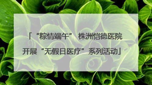 “粽情端午” 株洲恺德医院开展“无假日医疗”系列活动