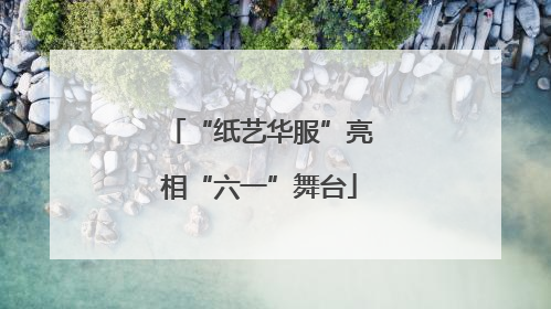 “纸艺华服”亮相“六一”舞台