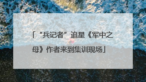 “兵记者”追星《军中之母》作者来到集训现场