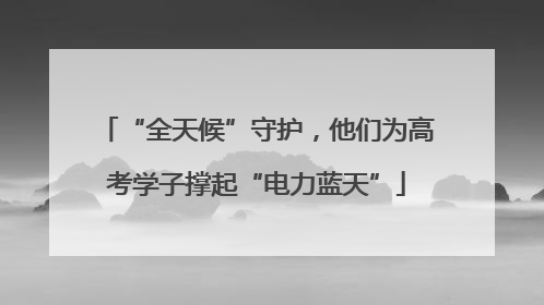 “全天候”守护，他们为高考学子撑起“电力蓝天”