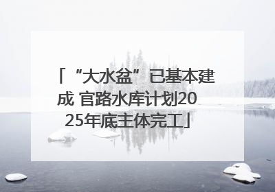 “大水盆”已基本建成 官路水库计划2025年底主体完工