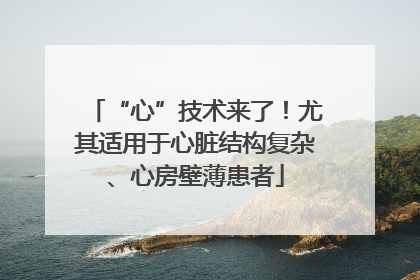 “心”技术来了！尤其适用于心脏结构复杂、心房壁薄患者