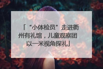 “小体检员”走进衢州有礼馆，儿童观察团以一米视角探礼