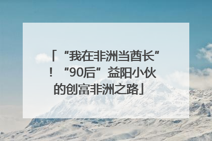“我在非洲当酋长”！“90后”益阳小伙的创富非洲之路