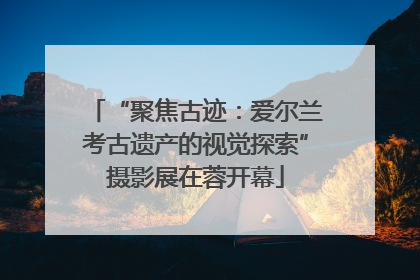 “聚焦古迹：爱尔兰考古遗产的视觉探索”摄影展在蓉开幕