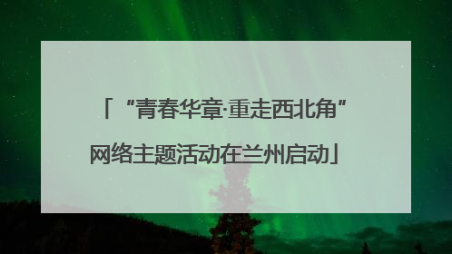 “青春华章·重走西北角”网络主题活动在兰州启动