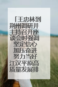 王忠林到荆州调研并主持召开座谈会时强调 坚定信心 加压奋进 努力当好江汉平原高质量发展排头兵