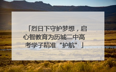 烈日下守护梦想，启心智教育为历城二中高考学子精准“护航”