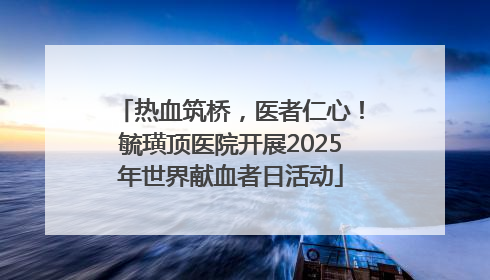 热血筑桥，医者仁心！毓璜顶医院开展2025年世界献血者日活动