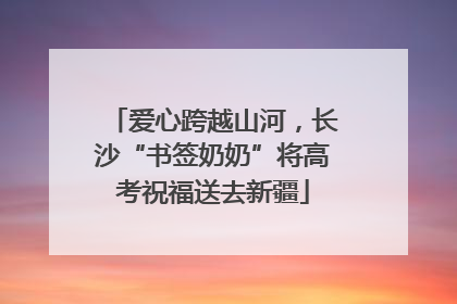 爱心跨越山河，长沙“书签奶奶”将高考祝福送去新疆