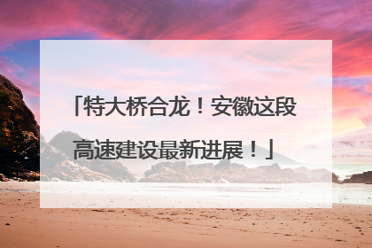 特大桥合龙！安徽这段高速建设最新进展！
