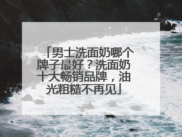 男士洗面奶哪个牌子最好？洗面奶十大畅销品牌，油光粗糙不再见
