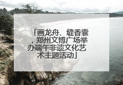 画龙舟、缝香囊，郑州文博广场举办端午非遗文化艺术主题活动