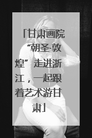 甘肃画院“朝圣·敦煌”走进浙江，一起跟着艺术游甘肃