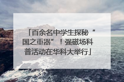 百余名中学生探秘“国之重器”！强磁场科普活动在华科大举行