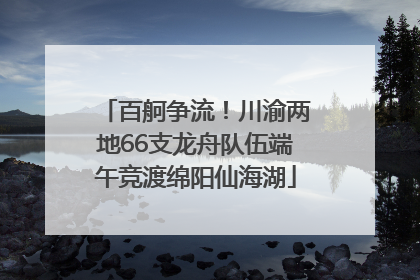 百舸争流！川渝两地66支龙舟队伍端午竞渡绵阳仙海湖