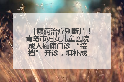 癫痫治疗别断片！青岛市妇女儿童医院成人癫痫门诊 “接档” 开诊，填补成年延续治疗空白
