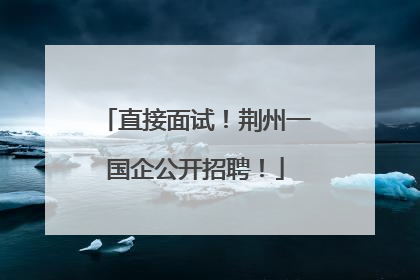 直接面试！荆州一国企公开招聘！