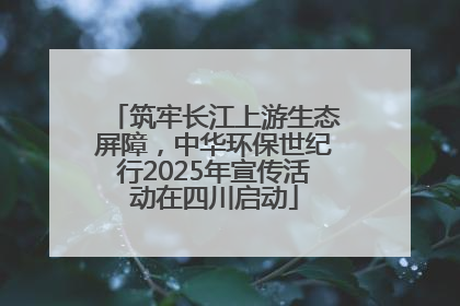 筑牢长江上游生态屏障，中华环保世纪行2025年宣传活动在四川启动