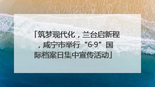 筑梦现代化，兰台启新程，咸宁市举行“6·9”国际档案日集中宣传活动