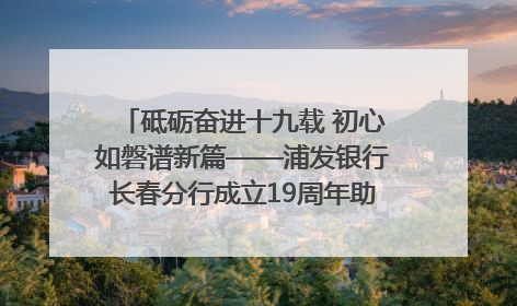 砥砺奋进十九载 初心如磐谱新篇——浦发银行长春分行成立19周年助力吉林省全面振兴纪实