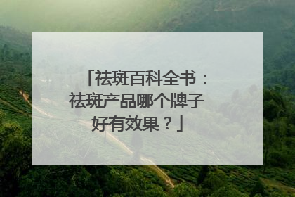 祛斑百科全书：祛斑产品哪个牌子好有效果？