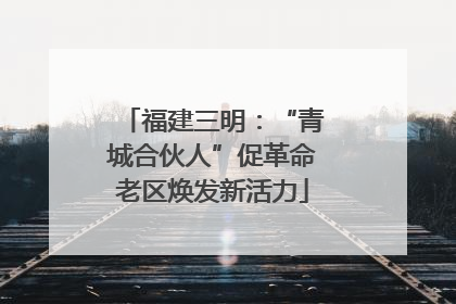 福建三明：“青城合伙人”促革命老区焕发新活力