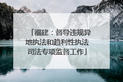 福建：督导违规异地执法和趋利性执法司法专项监督工作