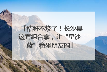 秸秆不烧了！长沙县这套组合拳，让“星沙蓝”稳坐朋友圈