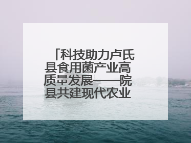科技助力卢氏县食用菌产业高质量发展——院县共建现代农业科技示范县