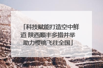 科技赋能打造空中鲜道 陕西顺丰多措并举助力樱桃飞往全国