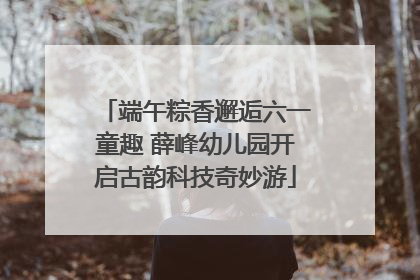 端午粽香邂逅六一童趣 薛峰幼儿园开启古韵科技奇妙游