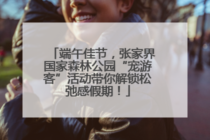 端午佳节，张家界国家森林公园“宠游客”活动带你解锁松弛感假期！