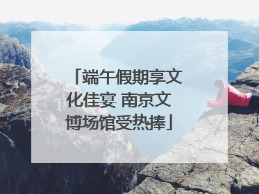 端午假期享文化佳宴 南京文博场馆受热捧