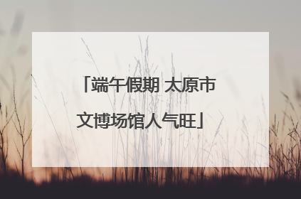 端午假期 太原市文博场馆人气旺