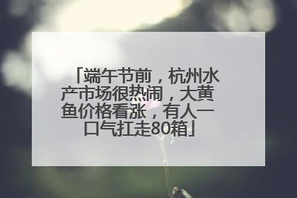 端午节前，杭州水产市场很热闹，大黄鱼价格看涨，有人一口气扛走80箱