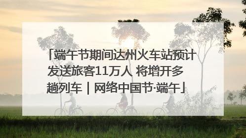 端午节期间达州火车站预计发送旅客11万人 将增开多趟列车｜网络中国节·端午