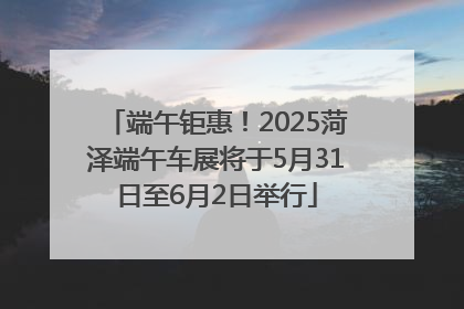 端午钜惠！2025菏泽端午车展将于5月31日至6月2日举行