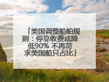 美国调整船舶规则：停靠收费或降低90% 不再苛求美国船只占比