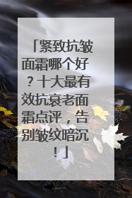 紧致抗皱面霜哪个好？十大最有效抗衰老面霜点评，告别皱纹暗沉！