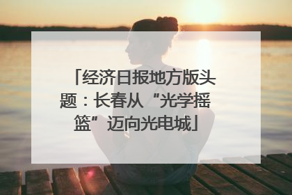 经济日报地方版头题：长春从“光学摇篮”迈向光电城