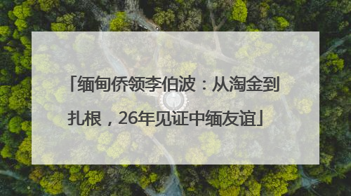 缅甸侨领李伯波：从淘金到扎根，26年见证中缅友谊