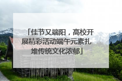 佳节又端阳，高校开展精彩活动端午元素扎堆传统文化浓郁