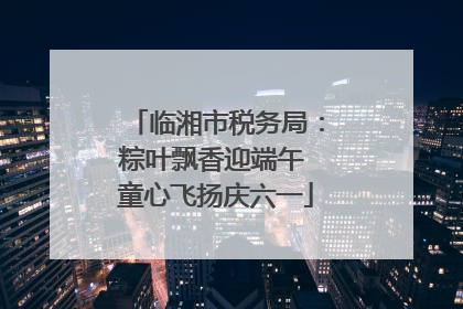 临湘市税务局：粽叶飘香迎端午 童心飞扬庆六一