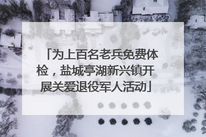 为上百名老兵免费体检，盐城亭湖新兴镇开展关爱退役军人活动