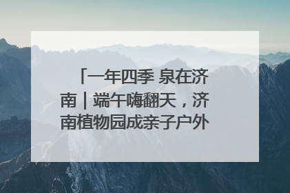 一年四季 泉在济南｜端午嗨翻天，济南植物园成亲子户外热门打卡地